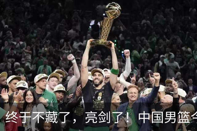 终于不藏了，亮剑了！中国男篮今日正式发力，真正实力今天彻底挡不住了